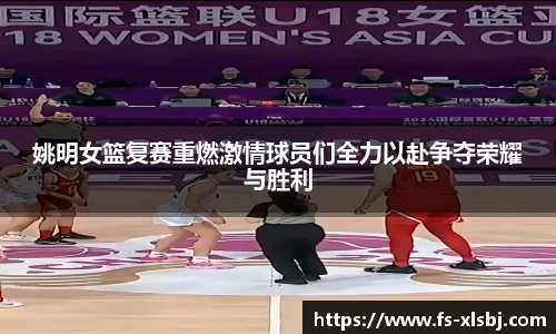 姚明女篮复赛重燃激情球员们全力以赴争夺荣耀与胜利