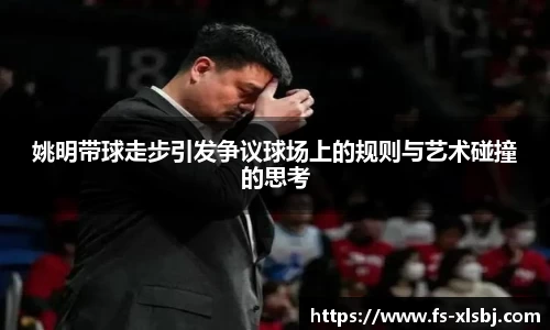 姚明带球走步引发争议球场上的规则与艺术碰撞的思考