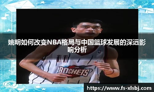 姚明如何改变NBA格局与中国篮球发展的深远影响分析