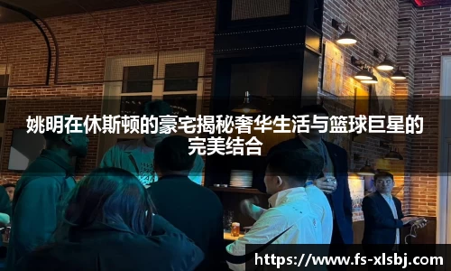 姚明在休斯顿的豪宅揭秘奢华生活与篮球巨星的完美结合